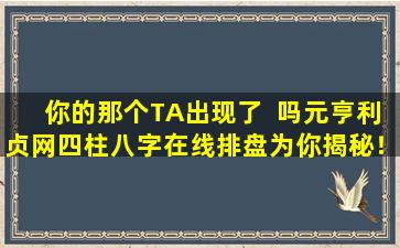 你的那个TA出现了  吗元亨利贞网四柱八字在线排盘为你揭秘！